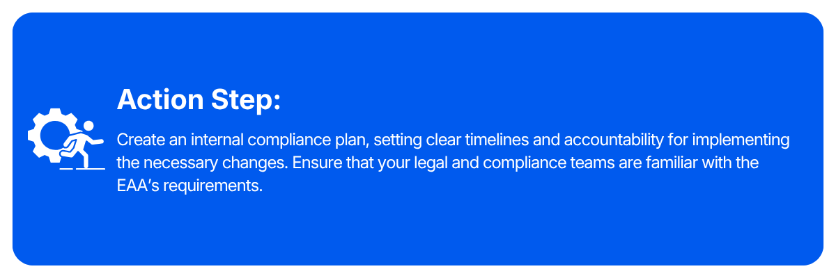 Action step: Create an internal compliance plan, setting clear timelines and accountability for implementing the necessary changes. Ensure that your legal and compliance teams are familiar with the EAA's requirements.