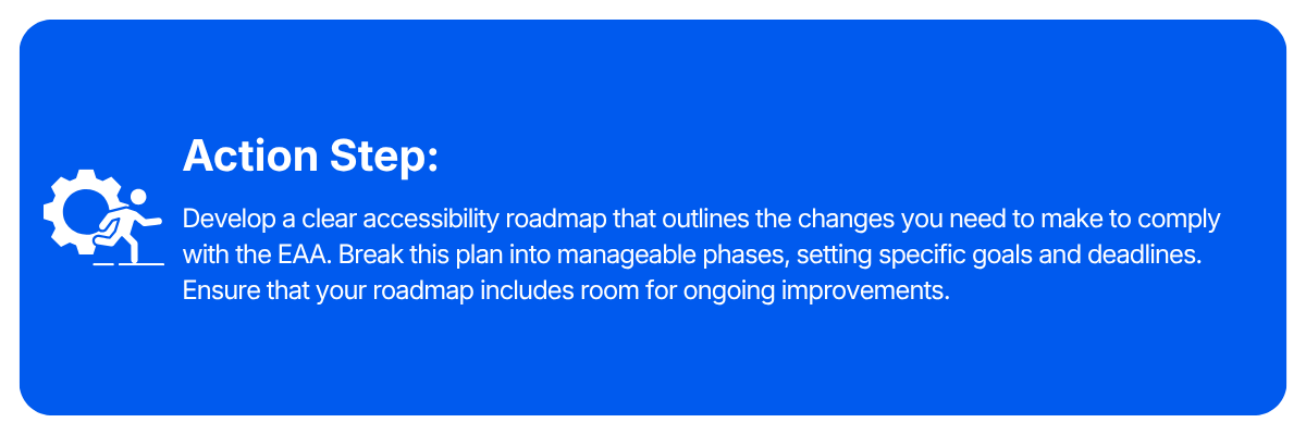 Action step: Develop a clear accessibility roadmap that outlines the changes you need to make to comply with the EAA. Break this plan into manageable phases, setting specific goals and deadlines. Ensure that your roadmap includes room for ongoing improvements.