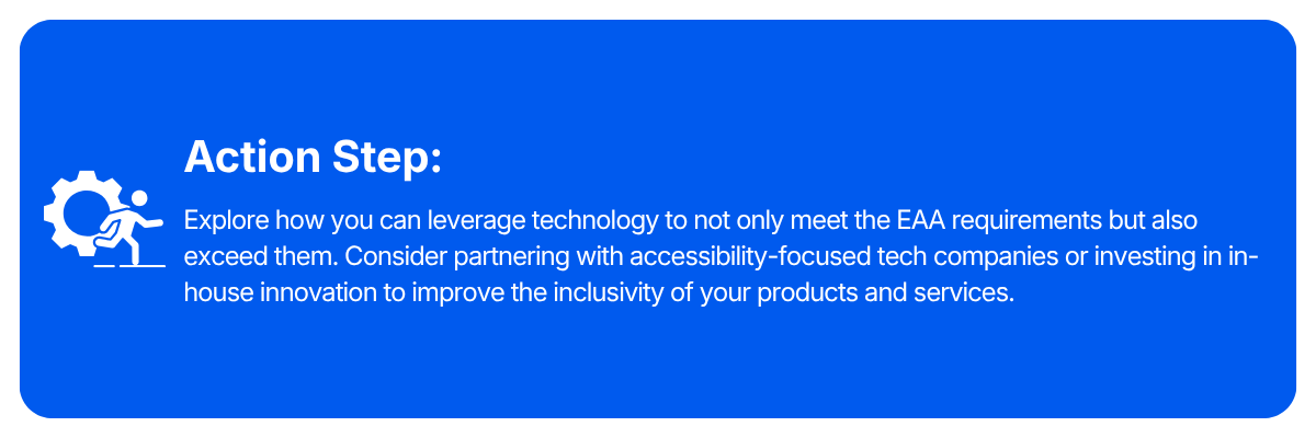 Action step: Explore how you can leverage technology to not only meet the EAA requirements but also exceed them. Consider partnering with accessibility-focused tech companies or investing in in-house innovation to improve the inclusivity of your products and services.