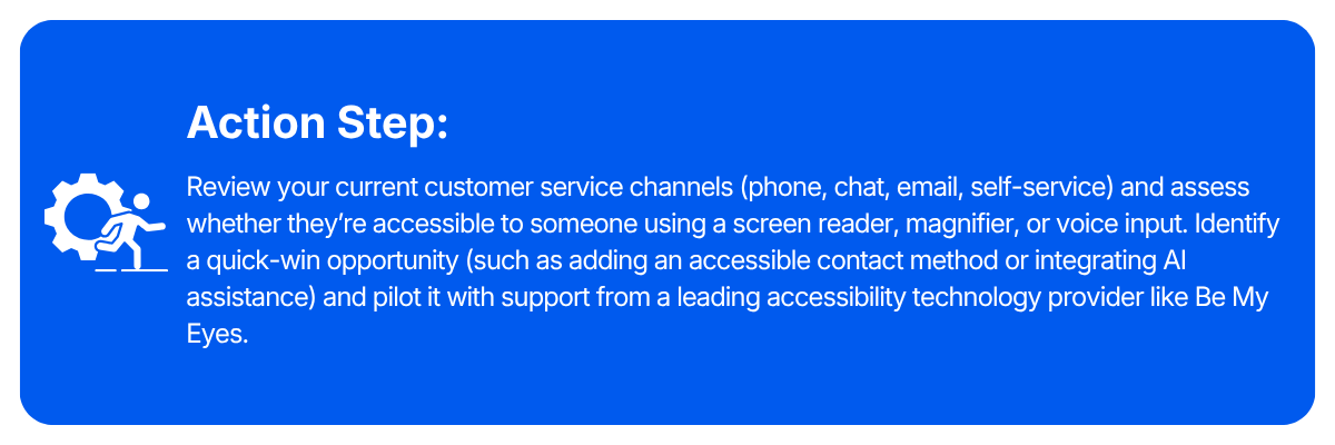 Action step: Review your current customer service channels (phone, chat, email, self-service) and assess whether they're accessible to someone using a screen reader, magnifier, or voice input. Identify a quick-win opportunity (such as adding an accessible contact method or integrating AI assistance) and pilot it with support from a leading accessibility technology provider like Be My Eyes.