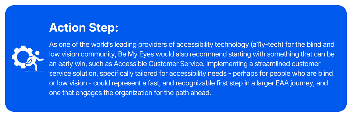 Action step: As one of the world's leading providers of accessibility technology (a11y-tech) for the blind and low vision community, Be My Eyes would also recommend starting with something that can be an early win, such as Accessible Customer Service. Implementing a streamlined customer service solution, specifically tailored for accessibility needs - perhaps for people who are blind or low vision - could represent a fast, and recognizable first step in a larger EAA journey, and one that engages the organization for the path ahead.