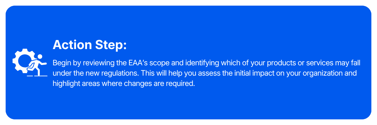 Action step: Begin by reviewing the EAA's scope and identifying which of your products or service may fall under the new regulations. This will help you assess the initial impact on your organization and highlight areas where changes are required.
